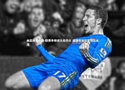 米兰体育中国-联赛争锋进入白热化 诸强竞逐尽显顶尖水准