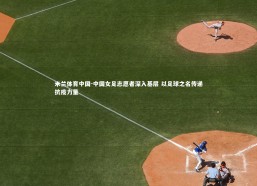 米兰体育中国-中国女足志愿者深入基层 以足球之名传递抗疫力量