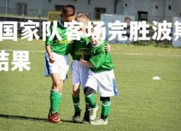 米兰体育中国-荷兰国家队客场完胜波斯尼亚队取得三连胜，荷兰对波兰比赛结果